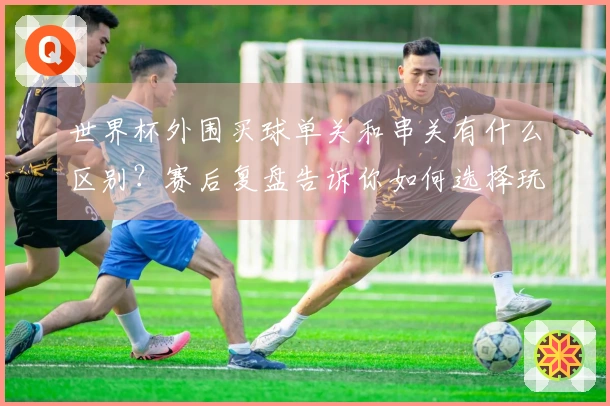 世界杯外围买球单关和串关有什么区别？赛后复盘告诉你如何选择玩法