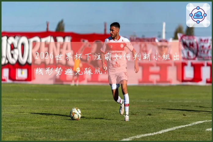 2026世界杯下注前如何判断小组出线形势避免踩坑？