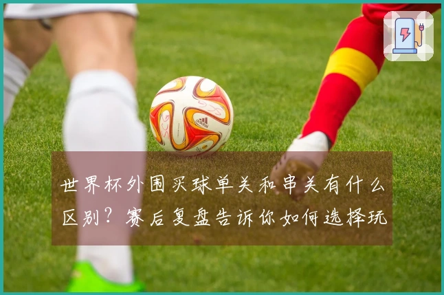 世界杯外围买球单关和串关有什么区别？赛后复盘告诉你如何选择玩法